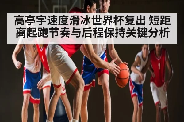 高亭宇速度滑冰世界杯复出 短距离起跑节奏与后程保持关键分析